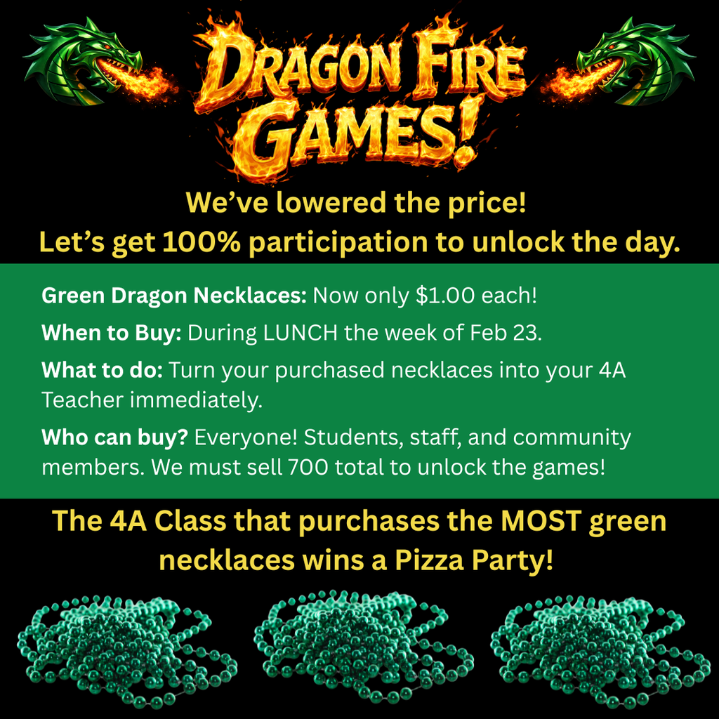 Graphic with flaming “Dragon Fire Games!” title and two green dragons breathing fire on a black background. Text states the price has been lowered and encourages 100% participation. Information includes: Green dragon necklaces now $1 each; buy during lunch the week of February 23; turn purchased necklaces in to your 4A teacher immediately; everyone can buy (students, staff, community); 700 total necklaces must be sold to unlock the games. The 4A class that purchases the most green necklaces wins a pizza party. Images of green bead necklaces appear along the bottom.