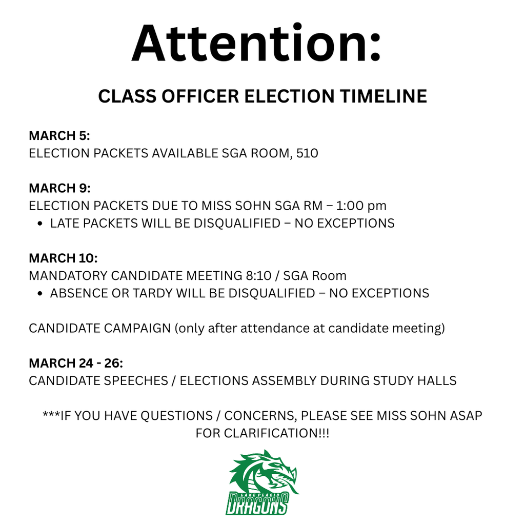 lyer with a light gray background and bold black heading reading “Attention: Class Officer Election Timeline.” The information lists key dates for Lake Placid High School (LPHS) class officer elections.  March 5: Election packets available in the SGA Room, room 510.  March 9: Election packets due to Miss Sohn in the SGA Room by 1:00 PM. A note states that late packets will be disqualified with no exceptions.  March 10: Mandatory candidate meeting at 8:10 AM in the SGA Room. A note states that absence or tardiness will result in disqualification with no exceptions.  A line explains that candidates may begin campaigning only after attending the required candidate meeting.  March 24–26: Candidate speeches and election assembly will take place during study halls.  At the bottom, text says: “If you have questions or concerns, please see Miss Sohn as soon as possible for clarification.”  The LPHS green dragon logo appears centered at the bottom of the flyer.