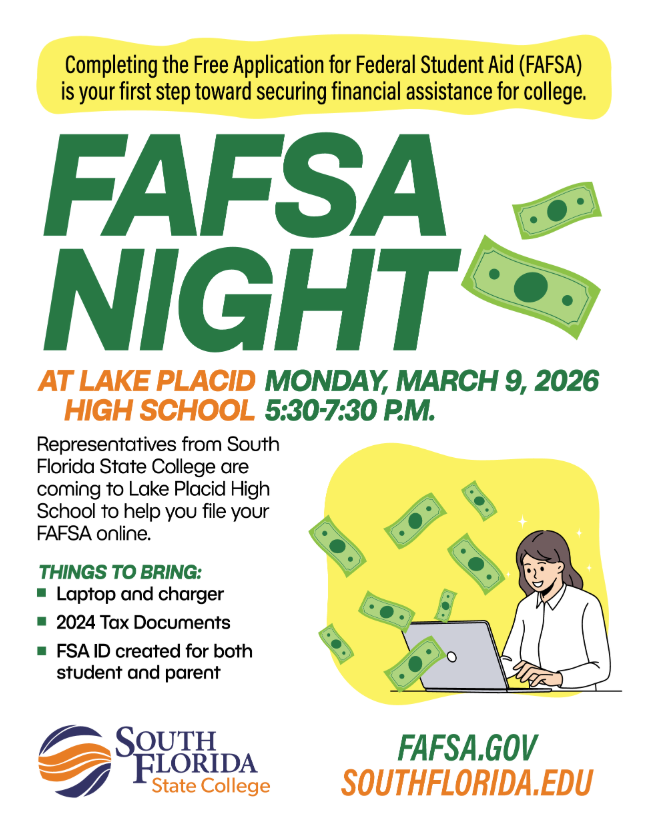 Flyer promoting FAFSA Night at Lake Placid High School. The headline reads “FAFSA Night” in large green letters. At the top, a yellow banner states that completing the Free Application for Federal Student Aid (FAFSA) is the first step toward securing financial assistance for college. Event details read: “At Lake Placid High School, Monday, March 9, 2026, 5:30–7:30 P.M.” The flyer explains that representatives from South Florida State College will be at Lake Placid High School to help families complete and submit their FAFSA online.  A section titled “Things to Bring” lists: laptop and charger, 2024 tax documents, and an FSA ID created for both the student and parent. Decorative graphics include illustrated dollar bills floating around a student working on a laptop and small money icons throughout the design.  The South Florida State College logo appears at the bottom left. At the bottom right are website addresses for more information: fafsa.gov and southflorida.edu. The flyer uses green, yellow, orange, and white colors with a clean layout intended to encourage students and families to attend FAFSA Night for assistance with financial aid applications.
