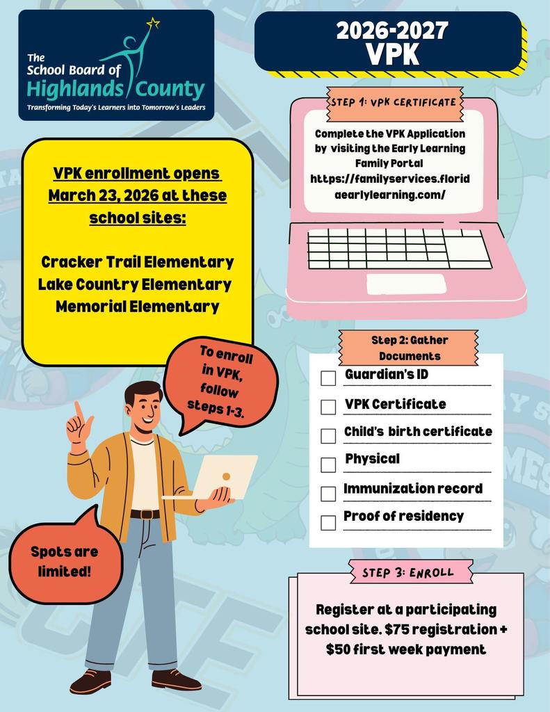 This infographic provides the enrollment details for the **2026-2027 Voluntary Pre-Kindergarten (VPK)** program for The School Board of Highlands County.  ---  ## **Enrollment Overview**  **VPK enrollment opens March 23, 2026** at the following school sites:  * Cracker Trail Elementary * Lake Country Elementary * Memorial Elementary  > **Note:** Spots are limited!  ---  ## **Enrollment Steps**  ### **Step 1: VPK Certificate**  Complete the VPK Application by visiting the Early Learning Family Portal:  * **URL:** [https://familyservices.floridaearlylearning.com/](https://familyservices.floridaearlylearning.com/)  ### **Step 2: Gather Documents**  You will need to provide the following items:  * Guardian's ID * VPK Certificate * Child's birth certificate * Physical * Immunization record * Proof of residency  ### **Step 3: Enroll**  Register at a participating school site.  * **Costs:** $75 registration + $50 first week payment.