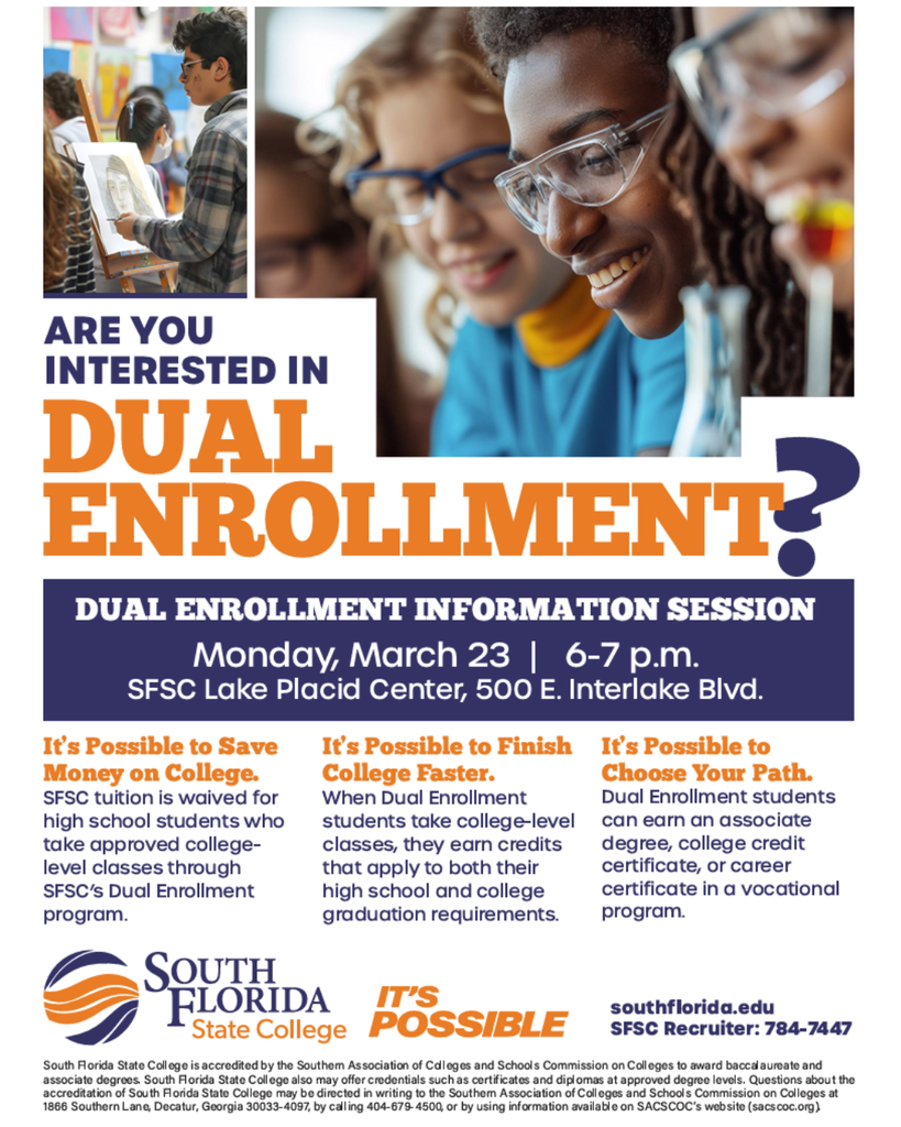 Promotional flyer for a Dual Enrollment Information Session hosted by South Florida State College. At the top are photos of high school students engaged in learning activities—one image shows a student painting at an easel in an art class, and another shows several students wearing safety glasses working together in a science lab.  Large headline text reads: “Are You Interested in Dual Enrollment?”  Below the headline is event information: “Dual Enrollment Information Session — Monday, March 23 | 6–7 p.m. SFSC Lake Placid Center, 500 E. Interlake Blvd.”  The flyer lists three benefits of dual enrollment:  • It’s Possible to Save Money on College. SFSC tuition is waived for high school students who take approved college-level classes through SFSC’s Dual Enrollment program.  • It’s Possible to Finish College Faster. When dual enrollment students take college-level classes, they earn credits that apply to both their high school and college graduation requirements.  • It’s Possible to Choose Your Path. Students can earn an associate degree, a college credit certificate, or a career certificate in a vocational program while still in high school.  At the bottom are the South Florida State College logo and the phrase “It’s Possible.” Contact information is included: southflorida.edu and SFSC Recruiter phone number 784-7447, along with small accreditation text for the college.