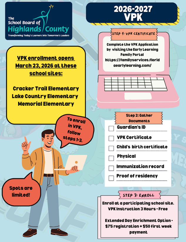 2026-2027 VPK Enrollment for The School Board of Highlands County. VPK Enrollment Details Enrollment Opens: March 23, 2026 Participating School Sites: Cracker Trail Elementary Lake Country Elementary Memorial Elementary Note: Spots are limited! Enrollment Steps Step 1: VPK Certificate Complete the VPK Application by visiting the Early Learning Family Portal: https://familyservices.floridaearlylearning.com/ Step 2: Gather Documents Ensure you have the following documents ready for the checklist: Guardian's ID VPK Certificate Child's birth certificate Physical Immunization record Proof of residency Step 3: Enroll Enroll in person at a participating school site. VPK Instruction: 3 Hours - Free Extended Day Enrichment Option: $75 registration + $50 first week payment.