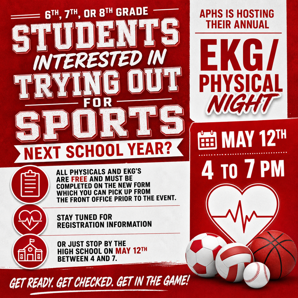 Any 6th, 7th, or 8th grade students interested in trying out for sports next school year, APHS is hosting their annual EKG/Physical night on May 12th from 4 to 7. All physicals and EKG's are free and must be completed on the new form which you can pick up from the front office prior to the event. Stay tuned for registration information or just stop by the high school on May 12th between 4 and 7.