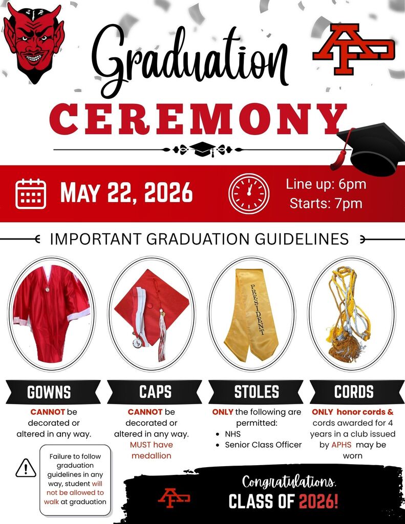 Graduation Ceremony 2026 Information Event Details  Date: May 22, 2026  Line up: 6:00 PM  Ceremony Starts: 7:00 PM  Important Graduation Guidelines Warning: Failure to follow graduation guidelines in any way will result in the student not being allowed to walk at graduation.  1. Gowns Rule: Gowns CANNOT be decorated or altered in any way.  2. Caps Rule: Caps CANNOT be decorated or altered in any way.  Requirement: Caps MUST have the provided medallion.  3. Stoles Rule: ONLY the following stoles are permitted:  National Honor Society (NHS)  Senior Class Officer  4. Cords Rule: ONLY honor cords and cords awarded for 4 years in a club issued by APHS may be worn.  Congratulations, Class of 2026! School Logos: Features the Red Devil mascot and the "AP" monogram logo.