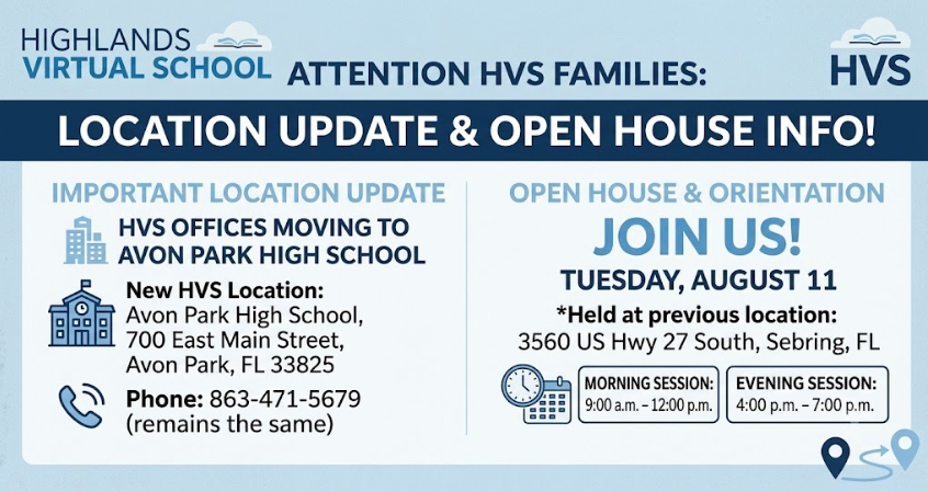 📅 ATTENTION HVS FAMILIES: Location Update, Open House & Important Checklist! Dear Parents and Guardians, We have an important update regarding the location of Highlands Virtual School (HVS) for the upcoming school year, as well as essential details for our upcoming orientation. 🏢 New HVS Office Location Highlands Virtual School offices will now be housed at: Avon Park High School 700 East Main Street Avon Park, FL 33825 📞 Phone Number (remains the same): 863-471-5679 🎉 Open House & Orientation To help families prepare for the new school year, HVS will host an Open House and Orientation on Tuesday, August 11. Please note: The Open House and Orientation will be held at our previous location: 📍 3560 US Hwy 27 South, Sebring, FL To provide flexibility, please attend whichever session fits your schedule: 🌅 Morning Session: 9:00 a.m. – 12:00 p.m. 🌆 Evening Session: 4:00 p.m. – 7:00 p.m. 📋 What to Bring & Complete for Orientation: 💻 Students: Please bring your school-issued Chromebook (and charger). 📝 Parents/Guardians: Please bring valid ID and come prepared to complete all back-to-school paperwork. We look forward to welcoming our students and families and beginning another successful school year together. Thank you for your continued support as we transition to our new location!