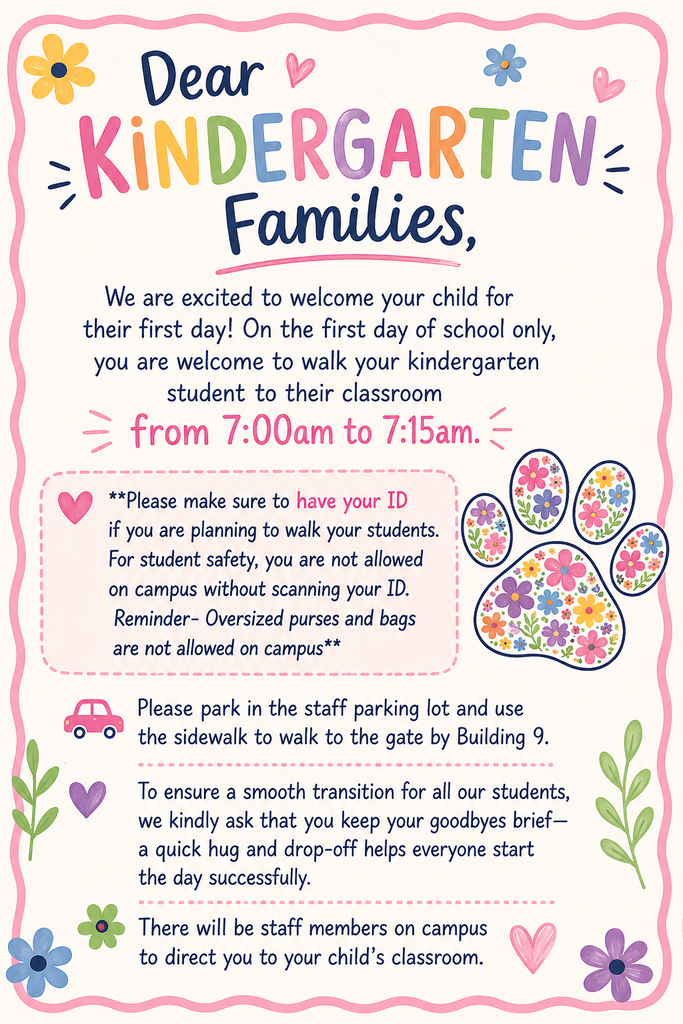 Kindergarten families may walk their students to the classroom from 7:00 to 7:15 on the first day. Parents must have their ID in order to walk on campus. Please park in the staff parking lot and walk to the gate by Building 9. Please keep your good-byes brief. Staff members will help direct you to your room.