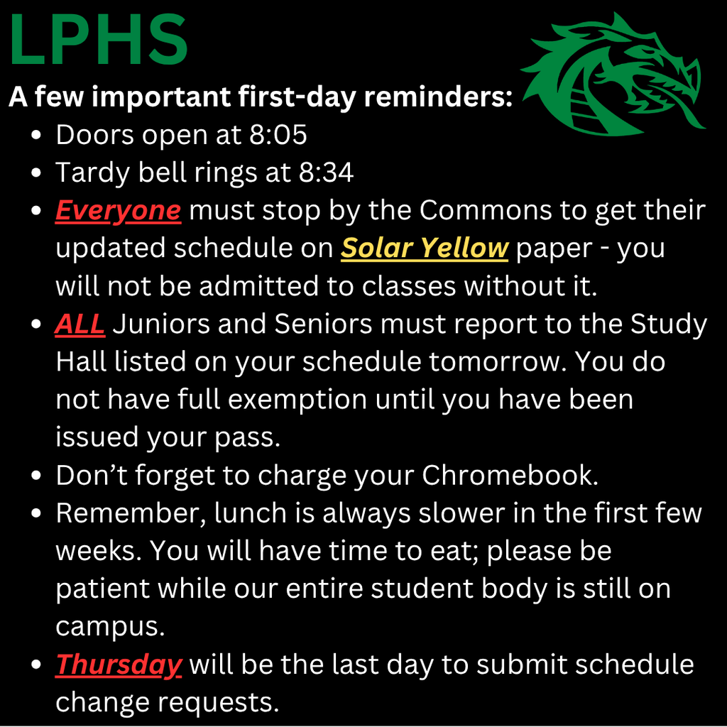 LPHS first-day reminders: Doors open at 8:05 a.m.; tardy bell rings at 8:34 a.m. All students must stop by the Commons for an updated schedule printed on solar yellow paper and must have it to enter classes. All juniors and seniors must report to their assigned Study Hall until issued an exemption pass. Students should bring a charged Chromebook. Lunch may move slowly during the first few weeks; students will have time to eat and are asked to be patient. Thursday is the final day to submit schedule change requests.