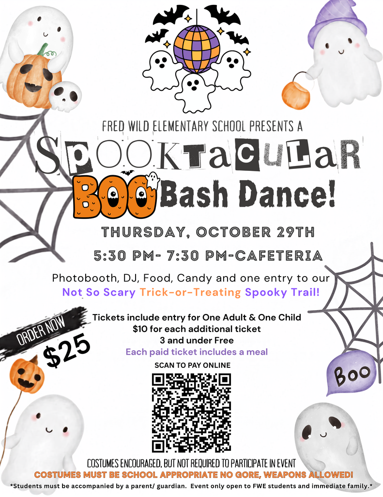 Fred Wild Elementary School presents a Spooktacular Boo Bash Dance!  Thursday, October 29th 5:30-7:30pm in the cafeteria.  Photoboot, DJ, Food, Candy, and one one entry to our Not So Scary Trick-or-Treating Spooky Trail!  Tickets include entry for ONe Adult & One child.  Order Now $25.  $10 for each additional ticket. 3 and under Free.  Each paid ticket includes a meal.  Scan the QR code to pay online.  Costumes encouraged, but not required to participate.  Costumes must be school appropriate - no gore or weapons allowed. Students must be accompanied by a parent or guardian. Event only open to FWE students and immediate family.