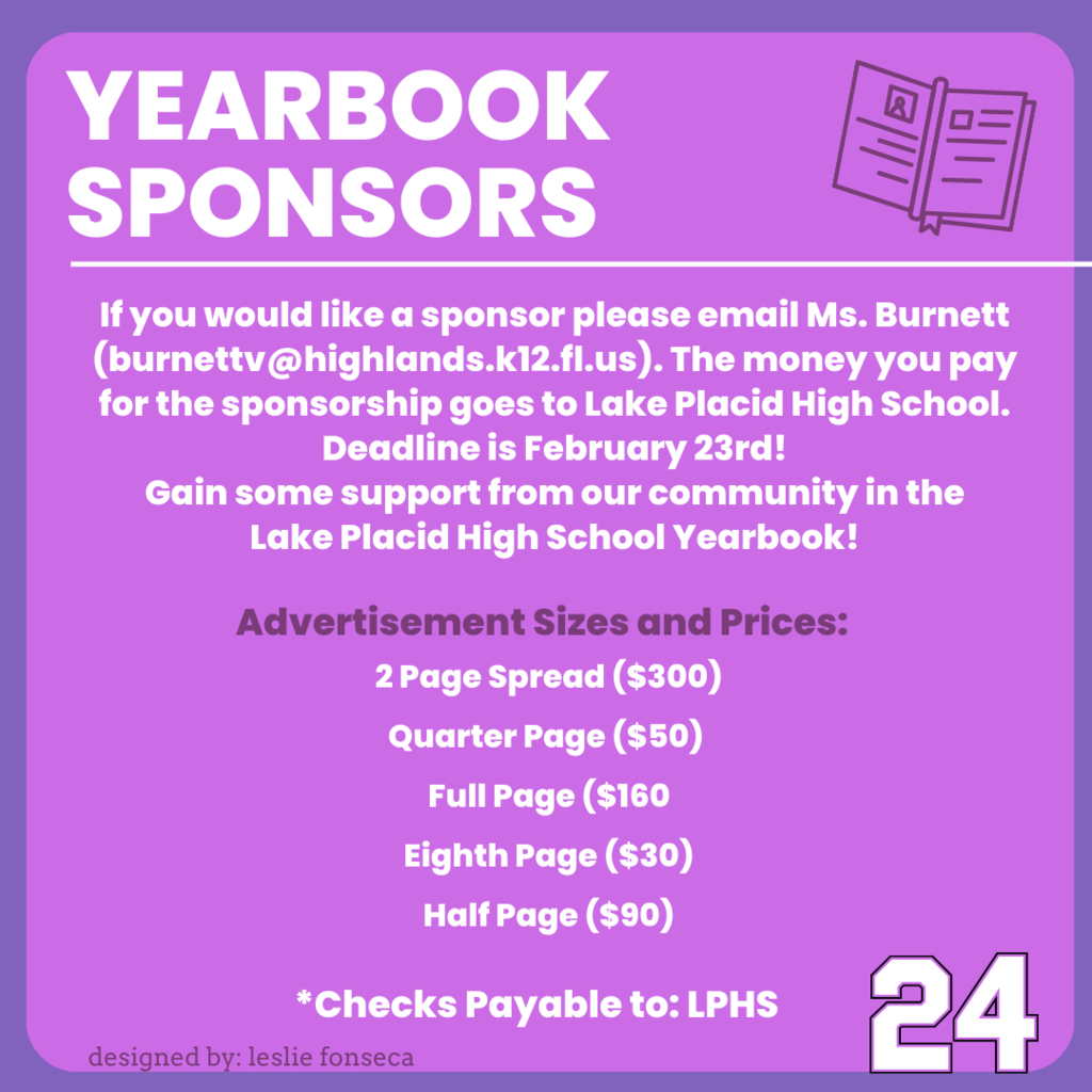 The Lake Placid High School Yearbook is looking for sponsors for the back of the yearbook. If you would like a sponsor please fill this purchase form out. The money you pay for the sponsor goes to Lake Placid High School. Deadline is February 23rd! Gain some support from our community in the Lake Placid High School Yearbook! Advertisement Sizes and Prices: 2 Page Spread ($300) Quarter Page ($50) Full Page ($160 Eighth Page ($30) Half Page ($90) *Checks Payable to: LPHS