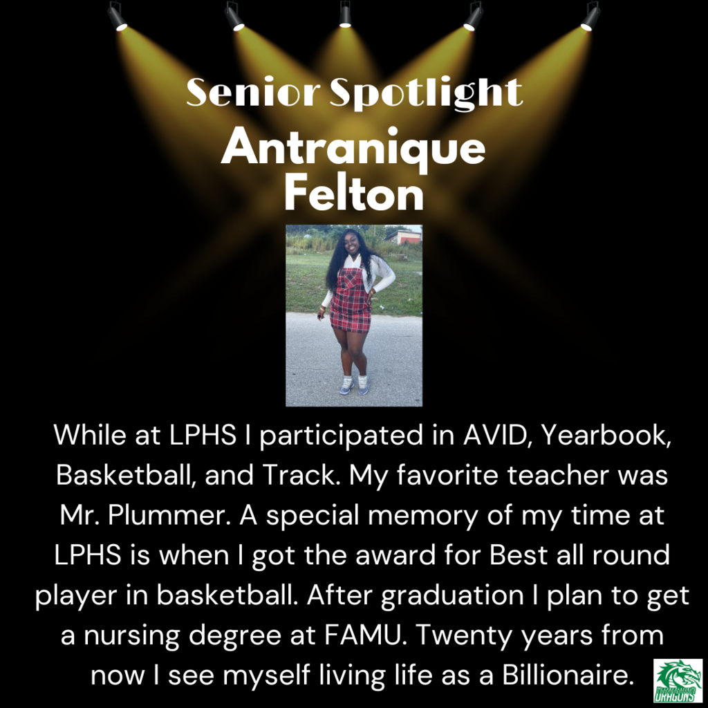 Senior Spotlight Antranique Felton While at LPHS I participated in AVID, Yearbook, Basketball, and Track. My favorite teacher was Mr. Plummer. A special memory of my time at LPHS is when I got the award for Best all round player in basketball. After graduation I plan to get a nursing degree at FAMU. Twenty years from now I see myself living life as a Billionaire.