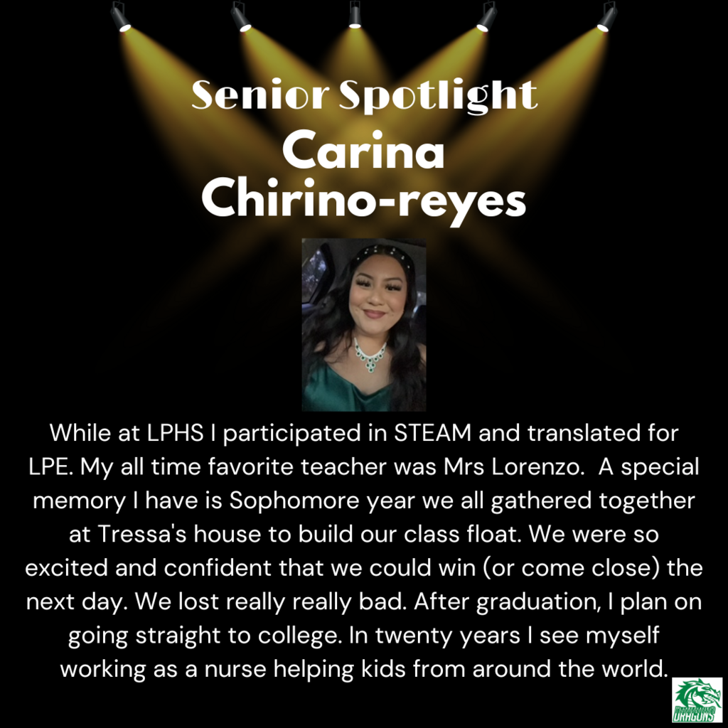 Senior Spotlight Carina Chirino-reyes While at LPHS I participated in STEAM and translated for LPE. My all time favorite teacher was Mrs Lorenzo. A special memory I have is Sophomore year we all gathered together at Tressa's house to build our class float. We were so excited and confident that we could win (or come close) the next day. We lost really really bad. After graduation, I plan on going straight to college. In twenty years I see myself working as a nurse helping kids from around the world.