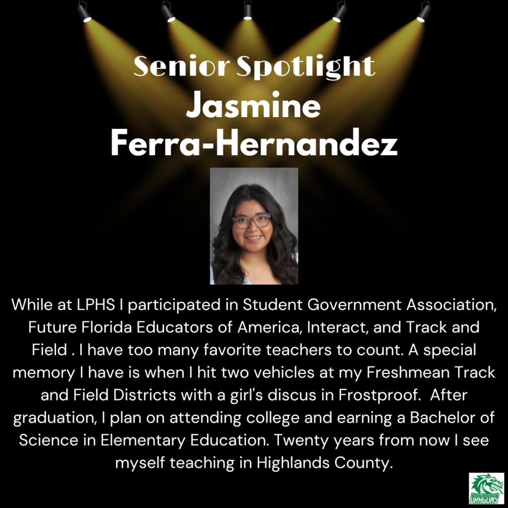 Senior Spotlight Jasmine Ferra-Hernandez While at LPHS I participated in Student Government Association, Future Florida Educators of America, Interact, and Track and Field . I have too many favorite teachers to count. A special memory I have is when I hit two vehicles at my Freshmean Track and Field Districts with a girl's discus in Frostproof. After graduation, I plan on attending college and earning a Bachelor of Science in Elementary Education. Twenty years from now I see myself teaching in Highlands County.