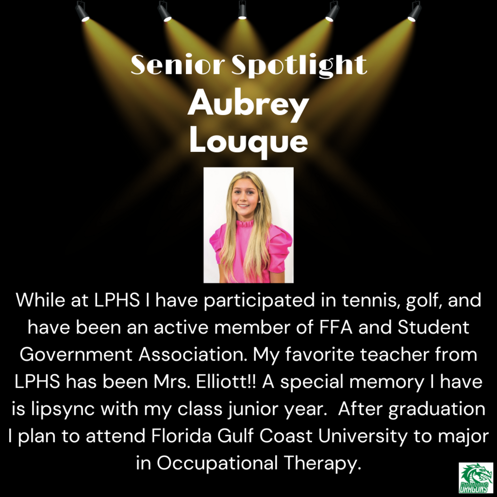 Senior Spotlight Aubrey Louque While at LPHS I have participated in tennis, golf, and have been an active member of FFA and Student Government Association. My favorite teacher from LPHS has been Mrs. Elliott!! A special memory I have is lipsync with my class junior year. After graduation I plan to attend Florida Gulf Coast University to major in Occupational Therapy.