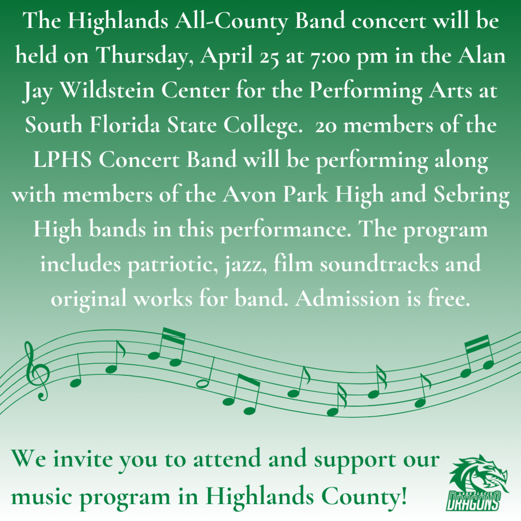 The Highlands All-County Band concert will be held on Thursday, April 25 at 7:00 pm in the Alan Jay Wildstein Center for the Performing Arts at South Florida State College. 20 members of the LPHS Concert Band will be performing along with members of the Avon Park High and Sebring High bands in this performance. The program includes patriotic, jazz, film soundtracks and original works for band. Admission is free. We invite you to attend and support our music program in Highlands County!