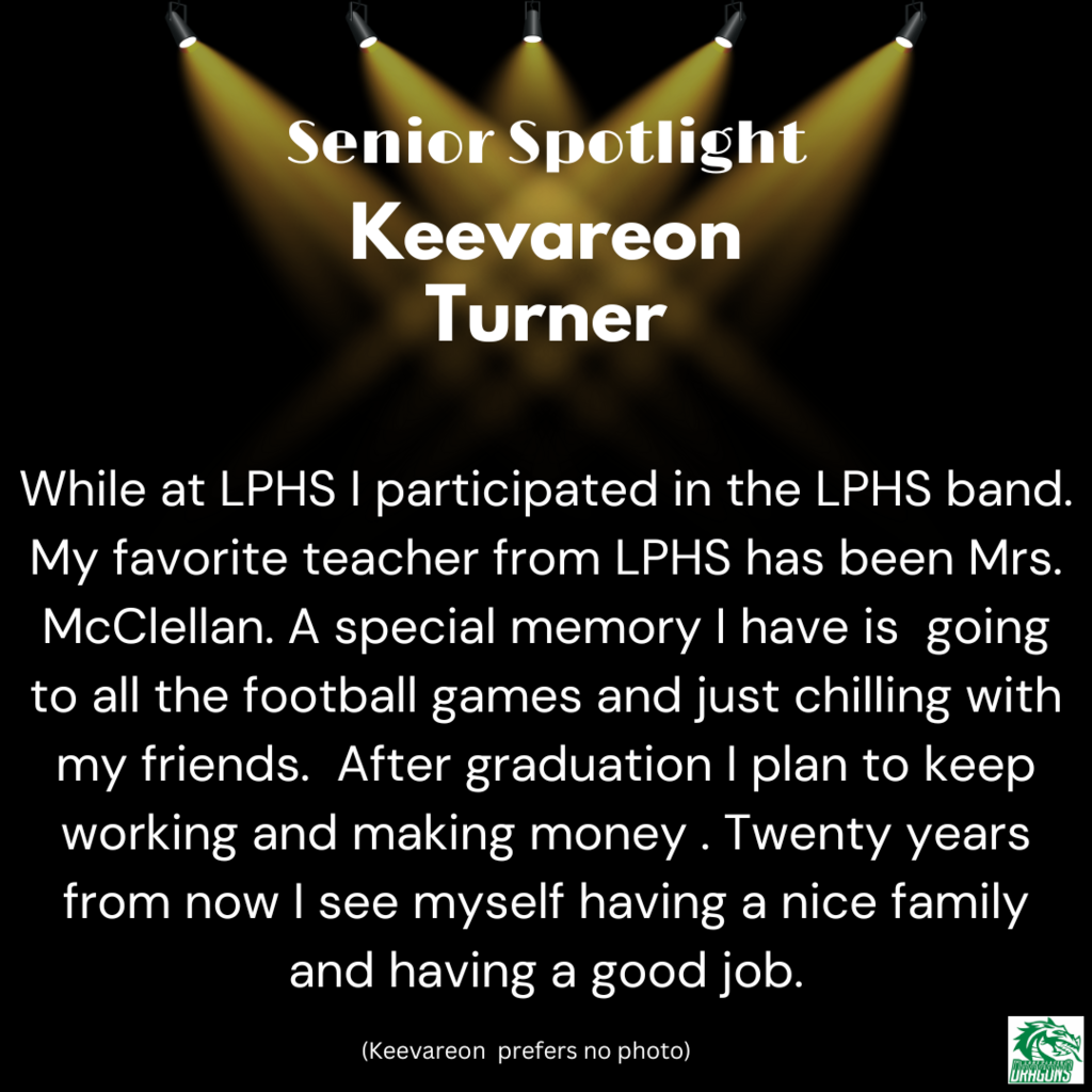 Senior Spotlight Keevareon Turner While at LPHS I participated in the LPHS band. My favorite teacher from LPHS has been Mrs. McClellan. A special memory I have is going to all the football games and just chilling with my friends. After graduation I plan to keep working and making money . Twenty years from now I see myself having a nice family and having a good job.