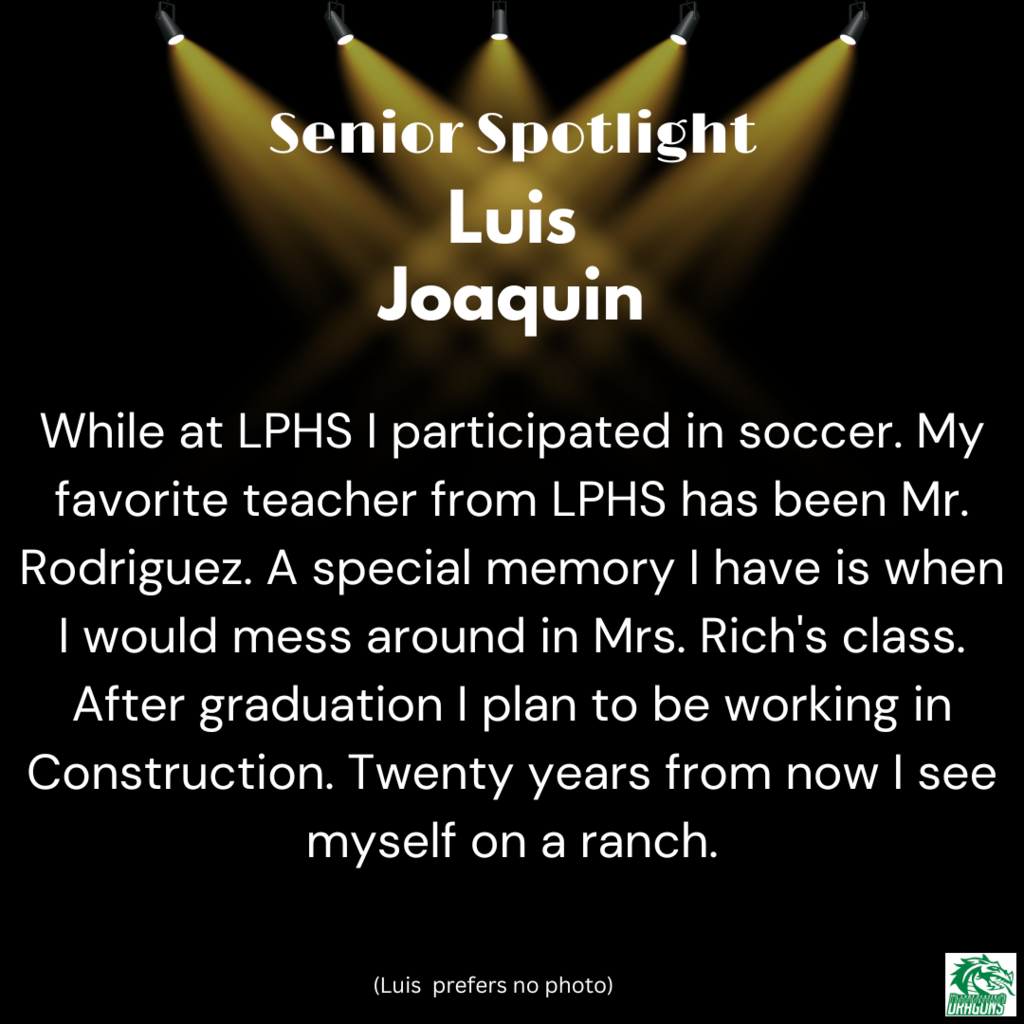 Senior Spotlight Luis Joaquin While at LPHS I participated in soccer. My favorite teacher from LPHS has been Mr. Rodriguez. A special memory I have is when I would mess around in Mrs. Rich's class. After graduation I plan to be working in Construction. Twenty years from now I see myself on a ranch.