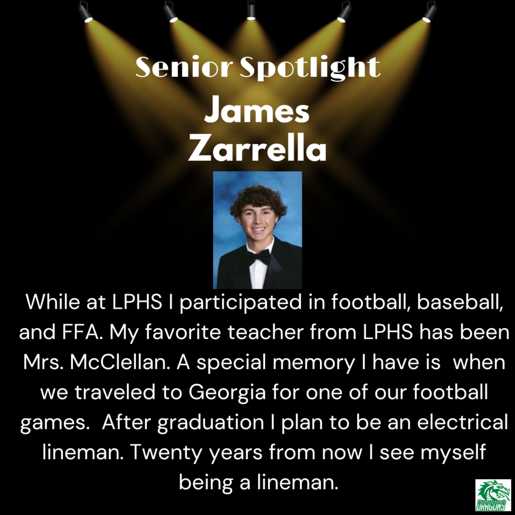 Senior Spotlight James Zarrella While at LPHS I participated in football, baseball, and FFA. My favorite teacher from LPHS has been Mrs. McClellan. A special memory I have is when we traveled to Georgia for one of our football games. After graduation I plan to be an electrical lineman. Twenty years from now I see myself being a lineman.