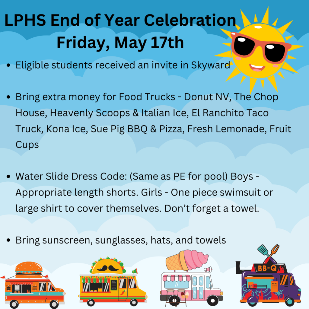 LPHS End of Year Celebration Friday, May 17th Eligible students received an invite in Skyward Bring extra money for Food Trucks - Donut NV, The Chop House, Heavenly Scoops & Italian Ice, El Ranchito Taco Truck, Kona Ice, Sue Pig BBQ & Pizza, Fresh Lemonade, Fruit Cups Water Slide Dress Code: (Same as PE for pool) Boys - Appropriate length shorts. Girls - One piece swimsuit or large shirt to cover themselves. Don’t forget a towel. Bring sunscreen, sunglasses, hats, and towels
