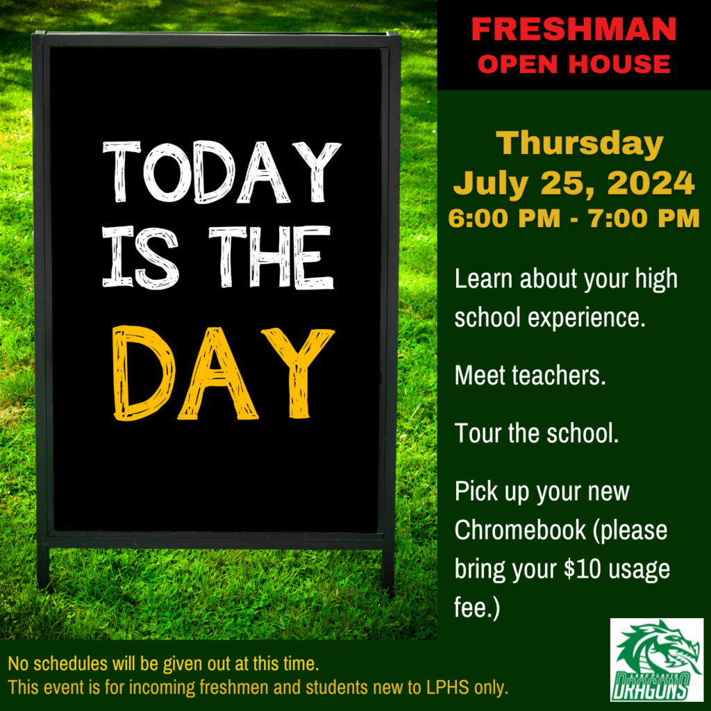 Today is the day. Freshman Open House Thursday July 25, 2024 6:00 Pm - 7:00 PM Learn about your high school experience. Meet teachers. Tour the campus. Pick up you new Chromebook (please bring $10 usage fee). No schedules will be given out at this time. This event is for incoming 9th graders only.