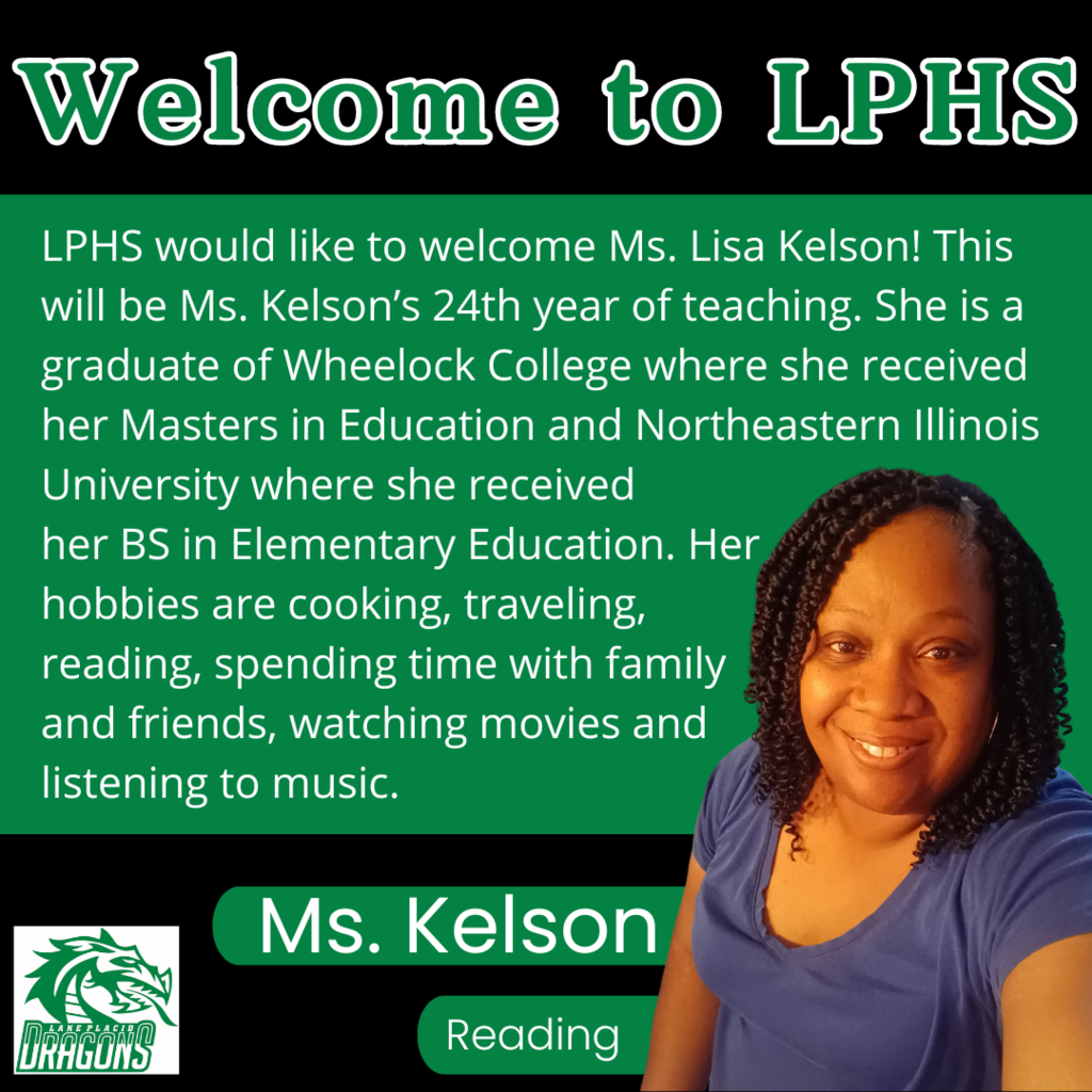 Welcome to LPHS LPHS would like to welcome Ms. Lisa Kelson! This will be Ms. Kelson’s 24th year of teaching. She is a graduate of Wheelock College where she received her Masters in Education and Northeastern Illinois University where she received  her BS in Elementary Education. Her  hobbies are cooking, traveling,  reading, spending time with family  and friends, watching movies and  listening to music. Ms. Kelson Reading
