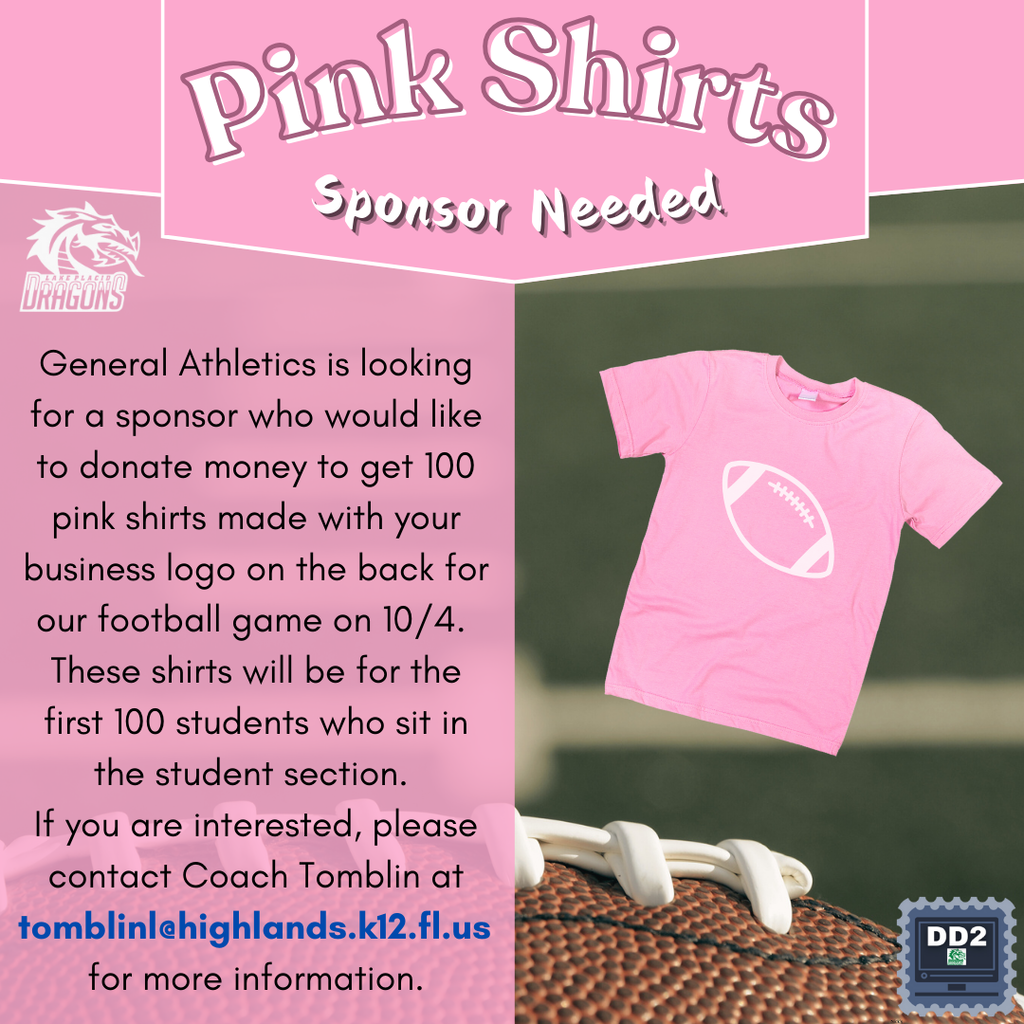 Pink Shirts Sponsor Needed. General Athletics is looking for a sponsor who would like to donate money to get 100 pink shirts made with your business logo on the back for our football game on 10/04/24. These shirts will be for the first 100 students who sit in the student section. If you are interested, please contact Coach Tomblin at tomblinl@highlands.k12.fl.us for more information.