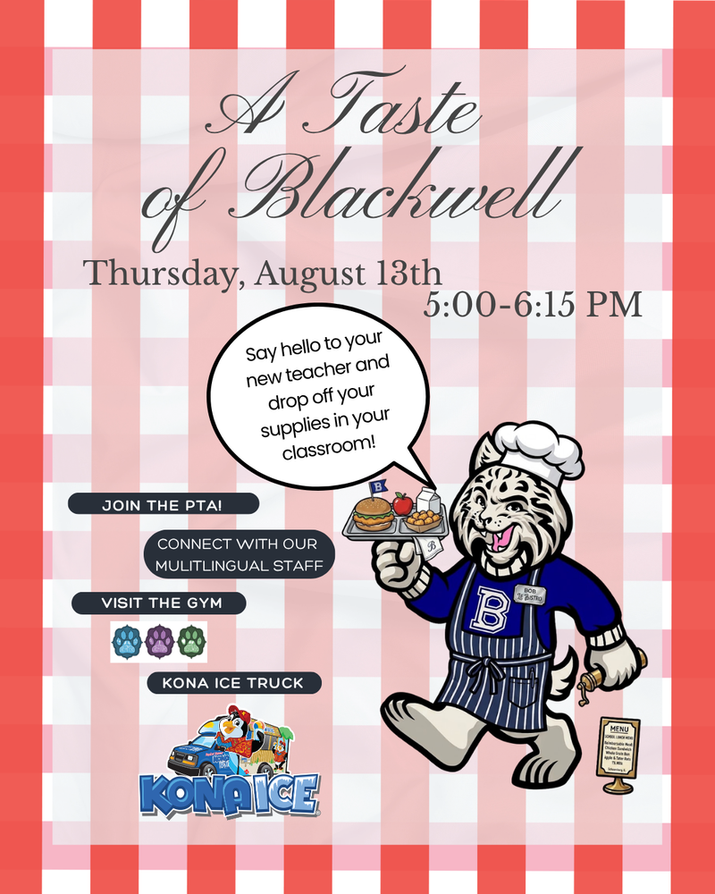 A Taste of Blackwell, Thursday, August 13th, 5:00-6:15 PM. Say hello to your new teacher and drop off your supplies in your classroom. Join the PTA! Connect with out multilingual staff, visit the gym, kona ice truck. Bobby the bobcat as a server