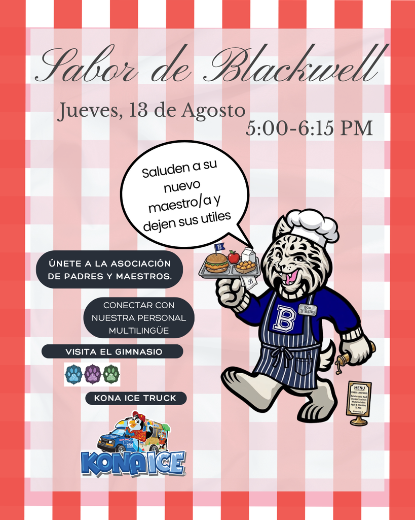 In spanish: A Taste of Blackwell, Thursday, August 13th, 5:00-6:15 PM. Say hello to your new teacher and drop off your supplies in your classroom. Join the PTA! Connect with out multilingual staff, visit the gym, kona ice truck. Bobby the bobcat as a server