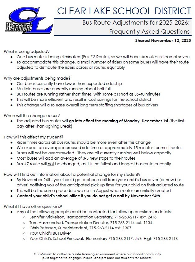 What is being adjusted? One bus route is being eliminated (Bus #3 Route), so we will have six routes instead of seven To accommodate this change, a small number of riders on some buses will have their route adjusted to distribute the riders across all routes equitably   Why are adjustments being made? Our buses currently have lower-than-expected ridership Multiple buses are currently running about half full Bus routes are running rather short times, with some as short as 35-40 minutes This will be more efficient and result in cost savings for the school district This change will also ease overall long term staffing shortages of bus drivers   When will the change occur? The adjusted bus routes will go into effect the morning of Monday, December 1st (the first day after Thanksgiving Break)   How will this affect my student? Rider times across all bus routes should be more even after this change We expect an average increased ride time of approximately 15 minutes for most routes Buses will not be overcrowded.  They are all currently running well below capacity Most buses will add an average of 3-5 new stops to their routes Bus #7 route will not be changed, as it is the fullest and longest bus route currently    How will I find out information about a potential change for my student? By November 24th, you should get a phone call from your child’s bus driver (or new bus driver) notifying you of the anticipated pick up time for your child on their adjusted route This will be the same procedure we use in August when routes are initially created Contact your child’s school office if you do not get a call by November 24th   What if I have other questions? Any of the following people could be contacted for follow up questions or details: Jennifer Mickelson, Transportation Secretary, 715-263-2117 ext. 2415 Tom Aasmundrud, Transportation Director, 715-263-2114 ext. 1134 Chris Petersen, Superintendent, 715-263-2114 ext. 1307 Your Child’s Bus Driver Your Child’s School Principal:  Elementary 715-263-2117, Jr/Sr High 715-263-2113