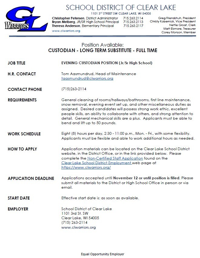 Position Available:  CUSTODIAN - LONG TERM SUBSTITUTE - FULL TIME JOB TITLE EVENING CUSTODIAN POSITION (Jr/Sr High School) H.R. CONTACT Tom Aasmundrud, Head of Maintenance  taasmundrud@clwarriors.org  CONTACT PHONE (715)263-2114 REQUIREMENTS General cleaning of rooms/hallways/bathrooms, first line maintenance, snow removal, evening event set up, and other miscellaneous duties as assigned. Desired candidates will possess strong work ethic, excellent people skills, an ability to collaborate with others, and strong attention to detail. General mechanical skills are a plus. Applicants must be able to bend and lift up to 50 pounds.  WORK SCHEDULE Eight (8) hours per day, 2:30 - 11:00 p.m., Mon. - Fri., with some flexibility. Applicants must be flexible and able to work additional hours as needed. HOW TO APPLY Application materials can be located on the Clear Lake School District website, in the District Office, or in the link provided below. Please complete the Non-Certified Staff Application found on the Clear Lake School District Employment web page at https://www.clwarriors.org/  APPLICATION DEADLINE Applications accepted until November 12 or until position is filled. Please submit all materials to the District or High School Office in person or via email.  START DATE Effective start date is: as soon as available. EMPLOYER School District of Clear Lake  1101 3rd St. SW Clear Lake, WI 54005 (715) 263-2114 www.clwarriors.org