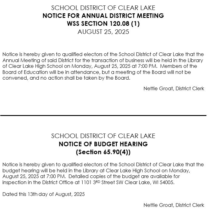 Notice is hereby given to qualified electors of the School District of Clear Lake that the Annual Meeting of said District for the transaction of business will be held in the Library of Clear Lake High School on Monday, August 25, 2025 at 7:00 PM. Members of the Board of Education will be in attendance, but a meeting of the Board will not be convened, and no action shall be taken by the Board. Nettie Groat, District Clerk