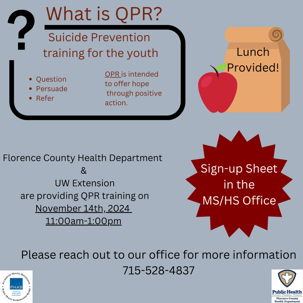 What is QPR?  Suicide Prevention training for the youth, QPR is intended to offer hope through positive action, Florence County Health Department and UW Extention are providing QPR Training on November 14th from 11:00 - 1:00 pm  Please reachout for out for more information to 715-528-4837. SIgn up sheet is in the MS/HS Office Lunch is provided