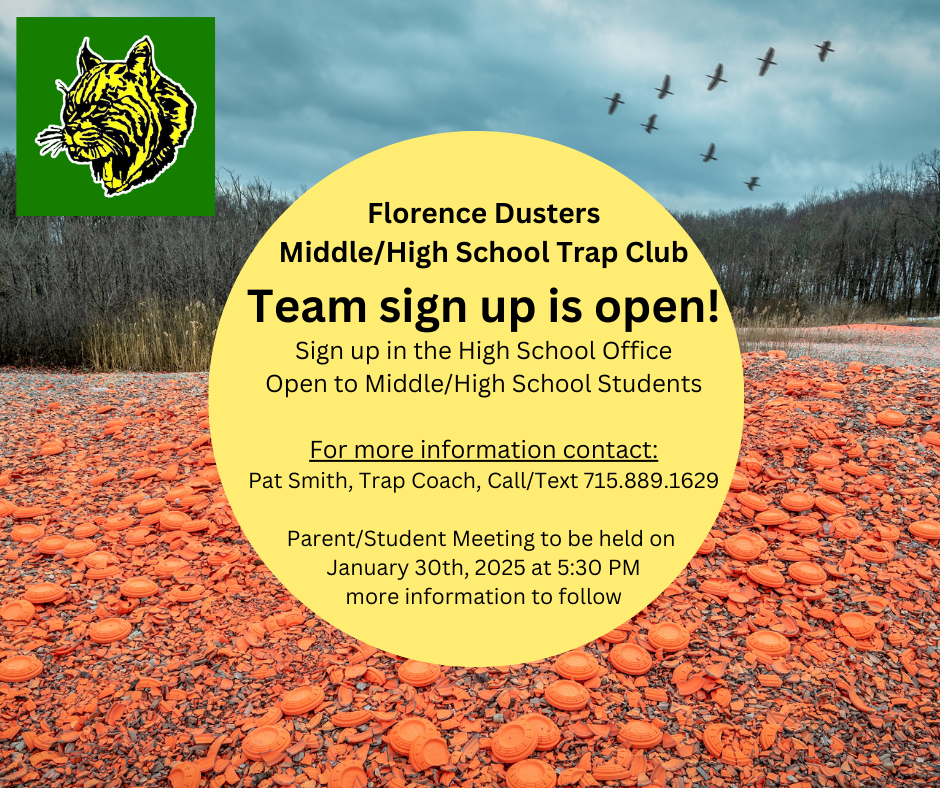 Florence Dusters Middle/High School Trap Club Team sign up is open! Sign up in the High School Office Open to Middle/High School Students For more information contact: Pat Smith, Trap Coach, Call/Text 715.889.1629 Parent/Student Meeting to be held on January 30th, 2025 at 5:30 PM more information to follow