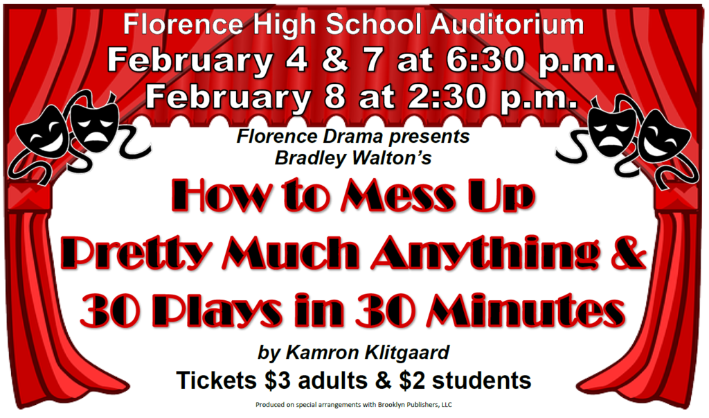 Florence High School Auditorium February 4 & 7 at 6:30pm February 8 at 2:30pm Florence Drama Presents Bradley Walton's How To Mess Up Pretty Much Anything & 30 Plays in 30 Minutes by Kamron Klitgaard Tickets $3 adults & $2 students Produced on special arrangements with Brooklyn Publishers, LLC