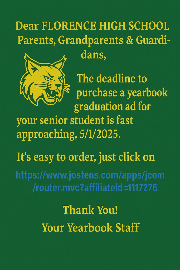 Dear FLORENCE HIGH SCHOOL Parents, Grandparents & Guardians,  The deadline to purchase a yearbook graduation ad for your senior student is fast approaching, 5/1/2025.  It’s easy to order, just click on this link:  https://www.jostens.com/apps/jcom/router.mvc?affiliateId=1117276  Order today so your student is not left out.  Thank You!  Your Yearbook Staff‌ ‌ ‌ ‌ 
