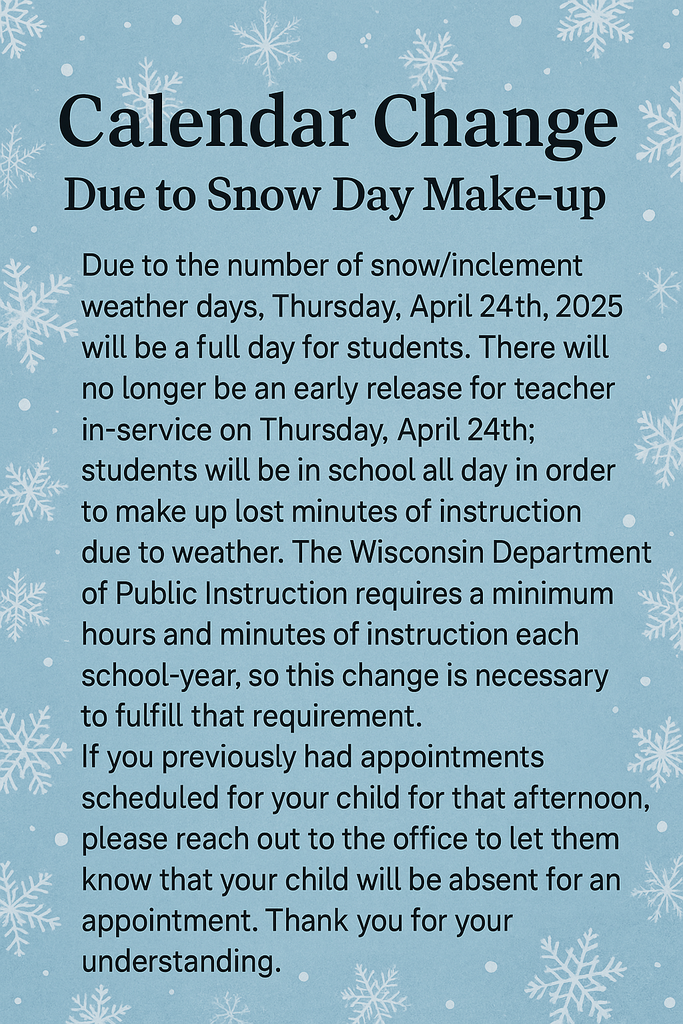 Calendar Change due to Snow Day Make-up Due to the number of snow/inclement weather days, Thursday, April 24 th , 2025 will be a full day for students. There will no longer be an early release for teacher in-service on Thursday, April 24 th ; students will be in school all day in order to make up lost minutes of instruction due to weather. The Wisconsin Department of Public Instruction requires a minimum hours and minutes of instruction each school-year, so this change is necessary to fulfill that requirement. If you previously had appointments scheduled for your child for that afternoon, please reach out to the office to let them know that your child will be absent for an appointment. Thank you for your understanding.