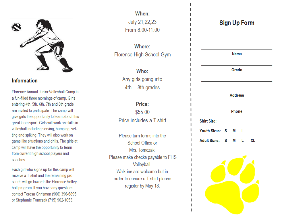 Information Florence Annual Junior Volleyball Camp is a fun-filled three mornings of camp. Girls entering 4th, 5th, 6th, 7th and 8th grade are invited to participate. The camp will give girls the opportunity to learn about this great team sport. Girls will work on skills in volleyball including serving, bumping, setting and spiking. They will also work on game like situations and drills. The girls at camp will have the opportunity to learn from current high school players and coaches.  Each girl who signs up for this camp will receive a T-shirt and the remaining proceeds will go towards the Florence Volleyball program. If you have any questions contact Teresa Chrisman (906) 396-6895 or Stephanie Tomczak (715) 902-1053. When:  July 21,22,23 From 8:00-11:00  Where: Florence High School Gym  Who: Any girls going into  4th— 8th grades   Price: $55.00 Price includes a T-shirt  Please turn forms into the  School Office or  Mrs. Tomczak.  Please make checks payable to FHS Volleyball. Walk-ins are welcome but in  order to ensure a T-shirt please           register by May 18.  