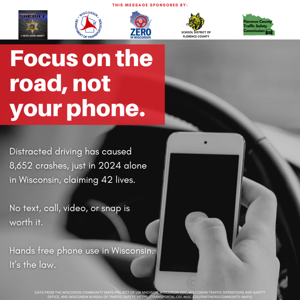 Focus on the road not your phone Distracted driving has caused 8,652 crashes, just in 2024 alone in Wisconsin, claiming 42 lives.  No text, call, video, or snap is worth it.  Hands free phone use in Wisconsin. It’s the law. Data from the Wisconsin community maps project of uW madison, wisconsin dot, Wisconsin traffic Operations and safety office, and wisconsin bureau of traffic safety. https://transportal.cee.wisc.edu/partners/community-maps/ This message sponsored by Florence County Sheriff Wisconsin DOT School District of Florence County Florence County Traffic Safety Committee