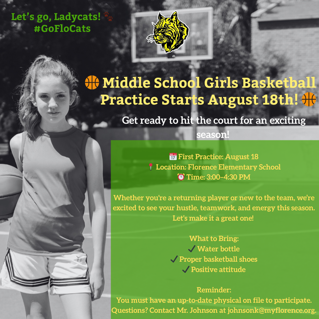🏀 Middle School Girls Basketball Practice Starts August 18th! 🏀 Get ready to hit the court! 📅 First Practice: August 18 📍 Location: Florence Elementary School ⏰ Time: 3:00–4:30 PM Whether you're a returning player or new to the team, we’re excited to see your hustle, teamwork, and energy this season. Let’s make it a great one! What to Bring: ✔️ Water bottle ✔️ Proper basketball shoes ✔️ Positive attitude Reminder: You must have an up-to-date physical on file to participate. Questions? Contact Mr. Johnson at johnsonk@myflorence.org. Let’s go, Ladycats! 🐾