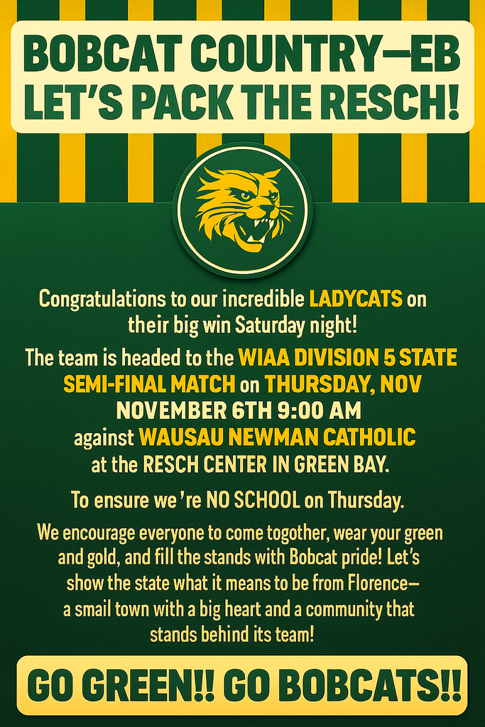 💚💛 BOBCAT COUNTRY—LET’S PACK THE RESCH! 💛💚 Congratulations to our incredible Ladycats on their big win Saturday night! 🏐 The team is headed to the WIAA Division 5 State Semi-Final Match on Thursday, November 6th at 9:00 AM at the Resch Center in Green Bay—where they’ll face Wausau Newman Catholic for a chance to advance to the state championship! To ensure our students, staff, and families can cheer them on, there will be no school on Thursday. We encourage everyone to come together, wear your green and gold, and fill the stands with Bobcat pride! Let’s show the state what it means to be from Florence—a small town with a big heart and a community that stands behind its team! 💚 Go GREEN! Go BOBCATS! 💛
