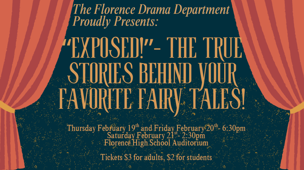 The Florence Drama Department is proud to present "EXPOSED: The True Stories Behind Your Favorite Fairy Tales", a one act comedy with three shows: Thursday Feburary 19 and Friday February 20 at 6:30pm, and Saturday February 21 at 2:30pm, all at the Florence High School Auditorium.  Tickets are available at the door, $3 for adults and $2 for students.  For more information, contact Mrs. Knox at knoxb@myflorence.org.  Hope to see you there!