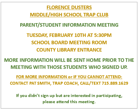 🎯 Florence Dusters Middle/High School Trap Club 🎯  There will be a Parent/Student Information Meeting for the Florence Dusters Trap Club on:  📅 Tuesday, February 10 ⏰ 5:30 PM 📍 School Board Meeting Room ➡️ County Library Entrance  Additional information will be sent home prior to the meeting with students who have already signed up.  📞 Questions or can’t attend? Please contact Pat Smith, Trap Coach at 715-889-1629 (call or text).  If your student didn’t sign up but is interested in participating, please attend this meeting!