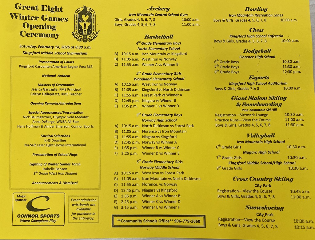 **Alt Text:** Bright yellow flyer titled “Great Eight Winter Games Opening Ceremony.” The ceremony takes place Saturday, February 14, 2026 at 8:30 a.m. in the Kingsford Middle School Gymnasium. The program lists presentation of colors, national anthem, masters of ceremonies, opening remarks, special guest appearances, music selections, presentation of school flags, lighting of the Winter Games torch, and announcements.  The flyer includes a full schedule of events for boys and girls in grades 4–8 at multiple locations. Sports and activities listed include basketball (with multiple brackets and game times beginning at 10:15 a.m. at North Elementary, Woodland Elementary, and Norway schools), archery at Iron Mountain Central School Gym (10:00 a.m. girls, 11:00 a.m. boys), bowling at Iron Mountain Recreation Lanes (10:00 a.m.), chess at Kingsford High School cafeteria (10:00 a.m.), dodgeball at Florence High School (10:30 a.m., 11:30 a.m., and 12:30 p.m.), esports at Kingsford High School auditorium (10:00 a.m.), giant slalom skiing and snowboarding at Pine Mountain Ski Hill (registration 10:30 a.m., practice 11:00 a.m., competition 11:30 a.m.), volleyball at Iron Mountain, Niagara, and Kingsford schools (10:30 a.m.), cross-country skiing at City Park (registration 10:45 a.m., start 11:00 a.m.), and snowshoeing at City Park (registration 10:00 a.m., start 10:15 a.m.).  The bottom of the flyer notes that event admission wristbands are available for purchase at the entryway, lists the Community Schools Office phone number (906-779-2660), and shows a Connor Sports logo as a major sponsor.