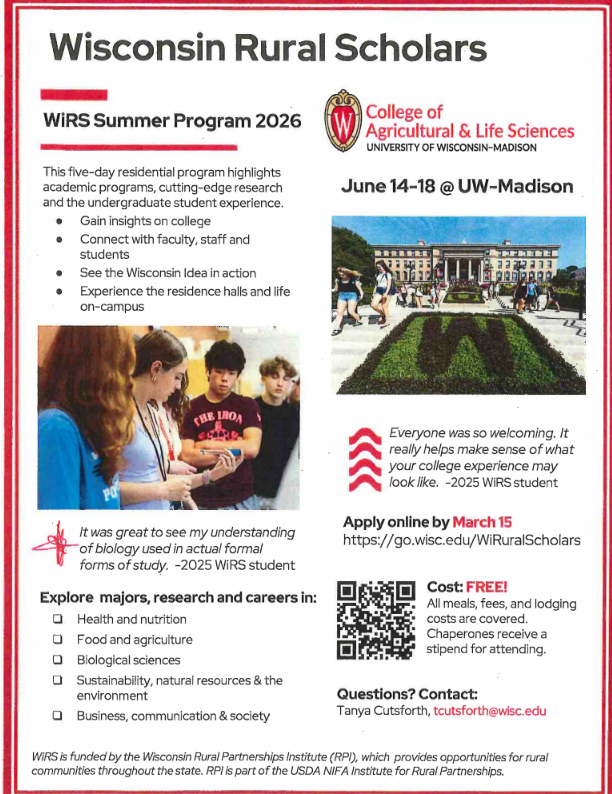 Flyer titled “Wisconsin Rural Scholars – WiRS Summer Program 2026” from the University of Wisconsin–Madison College of Agricultural & Life Sciences. The program is a five-day residential pre-college experience for rural Wisconsin high school students, taking place June 14–18 at UW–Madison.  The flyer explains that students will:  Gain insight into college  Connect with faculty, staff, and students  Experience campus life and residence halls  See the “Wisconsin Idea” in action  Images show students participating in hands-on learning and a photo of the UW–Madison campus with the large “W” garden in front of a campus building.  The program explores majors and careers such as:  Health and nutrition  Food and agriculture  Biological sciences  Sustainability and natural resources  Business, communication, and society  A student quote describes the program as welcoming and helpful for understanding the college experience.  Application deadline: March 15 Apply online: https://go.wisc.edu/WiRuralScholars  Cost: Free — meals, fees, and lodging included; chaperones receive a stipend.  Contact listed for questions: Tanya Cutsforth (tcutsforth@wisc.edu ). The program is funded by the Wisconsin Rural Partnerships Institute (RPI).