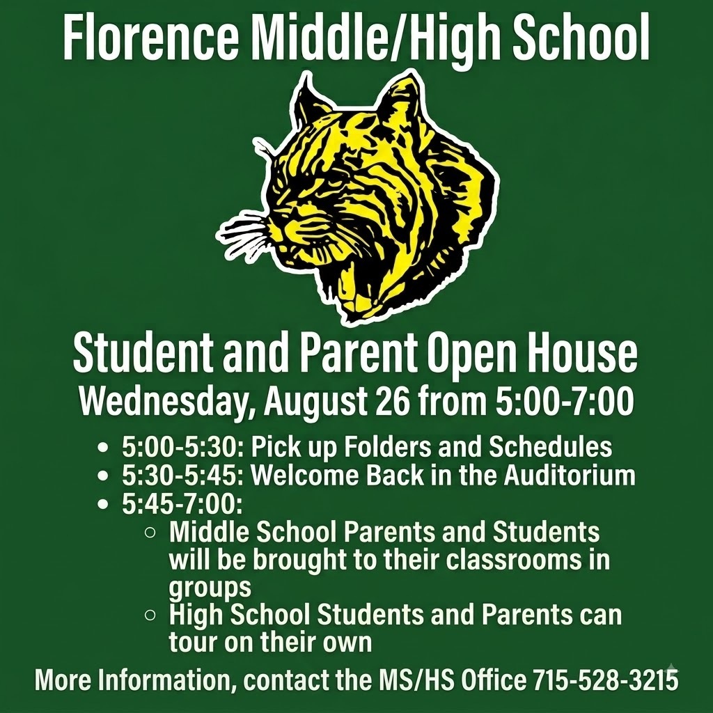 An informational flyer on a dark green background with a central logo of a roaring yellow and black wildcat head. Text Content: Top Header: Florence Middle/High School Main Title: Student and Parent Open House Date & Time: Wednesday, August 26 from 5:00-7:00 Schedule: 5:00-5:30: Pick up Folders and Schedules 5:30-5:45: Welcome Back in the Auditorium 5:45-7:00: Middle School Parents and Students will be brought to their classrooms in groups High School Students and Parents can tour on their own Bottom Contact: More Information, contact the MS/HS Office 715-528-3215