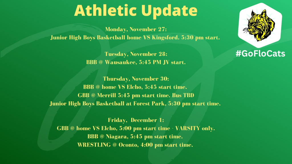 Monday, November 27: Junior High Boys Basketball home VS Kingsford. 5:30 pm start. Tuesday, November 28: BBB @ Wausaukee, 5:45 PM JV start. Bus leaves at 4:15PM Thursday, November 30: BBB @ home VS Elcho, 5:45 start time. GBB @ Merrill 5:45 pm start time. Bus TBD Junior High Boys Basketball at Forest Park, 5:30 pm start time. Bus leaves at 4:30 pm Friday, December 1: GBB @ home VS Elcho, 5:00 pm start time - VARSITY only. BBB @ Niagara, 5:45 pm start time. Bus leaves at 4:30 pm WRESTLING @ Oconto, 4:00 pm start time. School van.