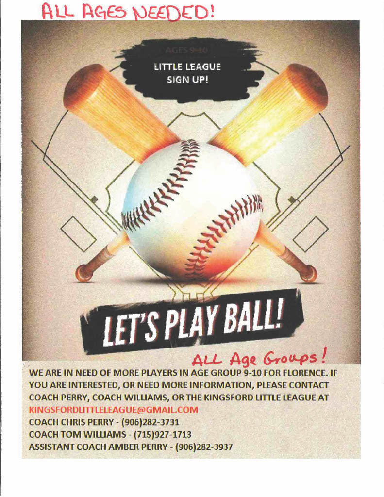 More Players Ages 9 -10 are needed for the Florence Little League team. If you are interested, need more info, please contact Coach Perry 906-282-3731, Coach Williams 715-927-1713, Coach Amber Perry 906-228-3937, or the Kingsford Little League kingsfordlittleleague@gmail.com