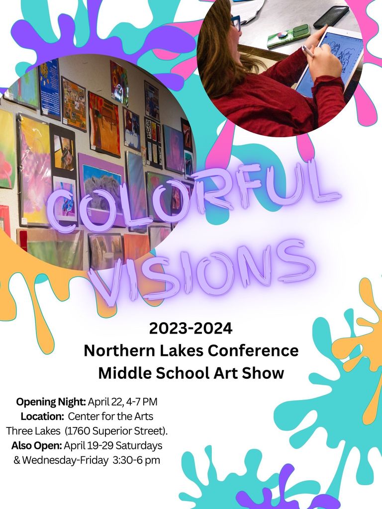 Colorful Visions 2023-2024 Northern Lake Conference Middle School Art Show Opening Night April 22nd, 4-7 PM Location Center for the Arts. Three Lakes (1760 Superior Street) Also Open: April 19-29 Saturdays & Wednesday-Friday 3:30-6:00