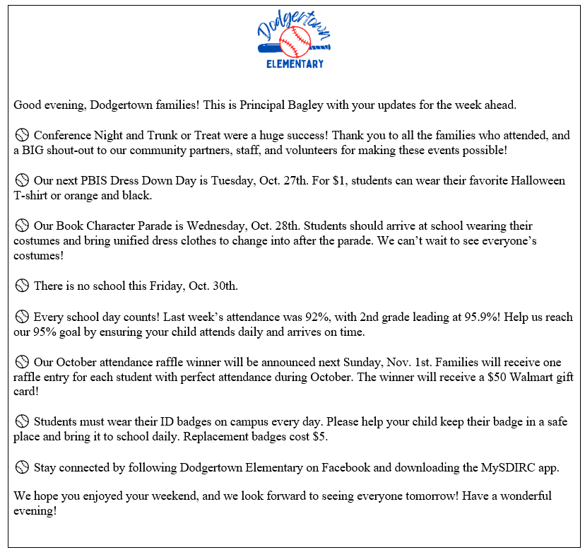 ⚾ Weekly Announcements!  ⚾ Conference Night and Trunk or Treat were a huge success! Thank you to all the families who attended, and a BIG shout-out to our community partners, staff, and volunteers for making these events possible!  ⚾ Our next PBIS Dress Down Day is Tuesday, Oct. 27th. For $1, students can wear their favorite Halloween T-shirt or orange and black.  ⚾ Our Book Character Parade is Wednesday, Oct. 28th. Students should arrive at school wearing their costumes and bring unified dress clothes to change into after the parade. We can’t wait to see everyone’s costumes!  ⚾ There is no school this Friday, Oct. 30th.  ⚾ Every school day counts! Last week’s attendance was 92%, with 2nd grade leading at 95.9%! Help us reach our 95% goal by ensuring your child attends daily and arrives on time.  ⚾ Our October attendance raffle winner will be announced next Sunday, Nov. 1st. Families will receive one raffle entry for each student with perfect attendance during October. The winner will receive a $50 Walmart gift card!  ⚾ Students must wear their ID badges on campus every day. Please help your child keep their badge in a safe place and bring it to school daily. Replacement badges cost $5.  ⚾ Stay connected by following Dodgertown Elementary on Facebook and downloading the MySDIRC app.