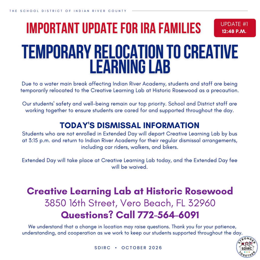 School District of Indian River County important update #1, issued at 12:48 p.m., for Indian River Academy families. Due to a local water main break, students and staff are temporarily relocating to Creative Learning Lab at Historic Rosewood. Students not enrolled in Extended Day will return to Indian River Academy for regular dismissal. The last bus departs Creative Learning Lab at 3:15 p.m. Extended Day will be held at Creative Learning Lab, and today's fee is waived. Creative Learning Lab is located at 3850 16th Street, Vero Beach, FL 32960. Questions: 772-564-6091.