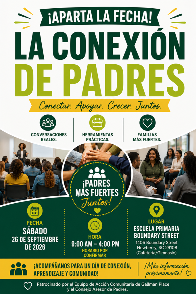 Aparta la fecha para La Conexión de Padres: Conectar. Apoyar. Crecer. Juntos. Acompáñanos para un día de conversaciones reales, herramientas prácticas, aprendizaje y comunidad el sábado 26 de septiembre de 2026, de 9:00 AM a 4:00 PM. Horario por confirmar. Lugar: Escuela Primaria Boundary Street, 1406 Boundary Street, Newberry, SC 29108, Cafetería/Gimnasio. Patrocinado por el Equipo de Acción Comunitaria de Gallman Place y el Consejo Asesor de Padres.